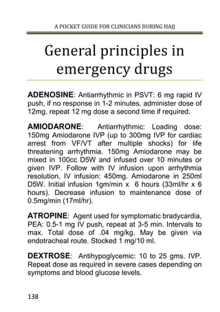 A POCKET GUIDE FOR CLINICIANS DURING HAJJ
138
General principles in
emergency drugs
ADENOSINE: Antiarrhythmic in PSVT: 6 mg rapid IV
push, if no response in 1-2 minutes, administer dose of
12mg, repeat 12 mg dose a second time if required.
AMIODARONE: Antiarrhythmic: Loading dose:
150mg Amiodarone IVP (up to 300mg IVP for cardiac
arrest from VF/VT after multiple shocks) for life
threatening arrhythmia. 150mg Amiodarone may be
mixed in 100cc D5W and infused over 10 minutes or
given IVP. Follow with IV infusion upon arrhythmia
resolution, IV infusion: 450mg. Amiodarone in 250ml
D5W. Initial infusion 1gm/min x 6 hours (33ml/hr x 6
hours). Decrease infusion to maintenance dose of
0.5mg/min (17ml/hr).
ATROPINE: Agent used for symptomatic bradycardia,
PEA: 0.5-1 mg IV push, repeat at 3-5 min. Intervals to
max. Total dose of .04 mg/kg. May be given via
endotracheal route. Stocked 1 mg/10 ml.
DEXTROSE: Antihypoglycemic: 10 to 25 gms. IVP.
Repeat dose as required in severe cases depending on
symptoms and blood glucose levels.
 