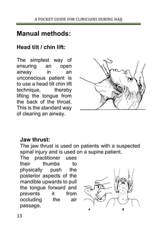 A POCKET GUIDE FOR CLINICIANS DURING HAJJ
13
Manual methods:
Head tilt / chin lift:
The simplest way of
ensuring an open
airway in an
unconscious patient is
to use a head tilt chin lift
technique, thereby
lifting the tongue from
the back of the throat.
This is the standard way
of clearing an airway.
Jaw thrust:
The jaw thrust is used on patients with a suspected
spinal injury and is used on a supine patient.
The practitioner uses
their thumbs to
physically push the
posterior aspects of the
mandible upwards to pull
the tongue forward and
prevents it from
occluding the air
passage.
 