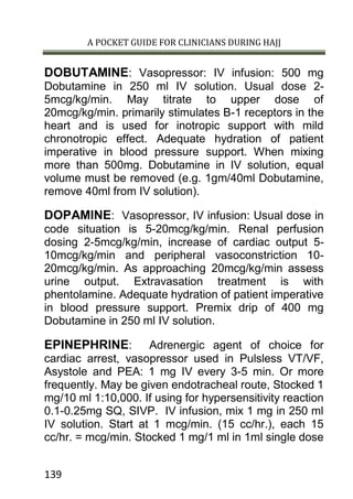 A POCKET GUIDE FOR CLINICIANS DURING HAJJ
139
DOBUTAMINE: Vasopressor: IV infusion: 500 mg
Dobutamine in 250 ml IV solution. Usual dose 2-
5mcg/kg/min. May titrate to upper dose of
20mcg/kg/min. primarily stimulates B-1 receptors in the
heart and is used for inotropic support with mild
chronotropic effect. Adequate hydration of patient
imperative in blood pressure support. When mixing
more than 500mg. Dobutamine in IV solution, equal
volume must be removed (e.g. 1gm/40ml Dobutamine,
remove 40ml from IV solution).
DOPAMINE: Vasopressor, IV infusion: Usual dose in
code situation is 5-20mcg/kg/min. Renal perfusion
dosing 2-5mcg/kg/min, increase of cardiac output 5-
10mcg/kg/min and peripheral vasoconstriction 10-
20mcg/kg/min. As approaching 20mcg/kg/min assess
urine output. Extravasation treatment is with
phentolamine. Adequate hydration of patient imperative
in blood pressure support. Premix drip of 400 mg
Dobutamine in 250 ml IV solution.
EPINEPHRINE: Adrenergic agent of choice for
cardiac arrest, vasopressor used in Pulsless VT/VF,
Asystole and PEA: 1 mg IV every 3-5 min. Or more
frequently. May be given endotracheal route, Stocked 1
mg/10 ml 1:10,000. If using for hypersensitivity reaction
0.1-0.25mg SQ, SIVP. IV infusion, mix 1 mg in 250 ml
IV solution. Start at 1 mcg/min. (15 cc/hr.), each 15
cc/hr. = mcg/min. Stocked 1 mg/1 ml in 1ml single dose
 