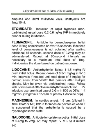 A POCKET GUIDE FOR CLINICIANS DURING HAJJ
140
ampules and 30ml multidose vials. Bristojects are
1mg/10ml.
ETOMIDATE: Induction of rapid hypnosis (non-
barbiturate) usual dose 0.2-0.6mg/kg IVP immediately
prior or during intubation.
FLUMAZENIL: Antidote for benzodiazepine: Initial
dose 0.2mg administered IV over 15 seconds. If desired
level of consciousness is not obtained after waiting
additional 45 seconds, second dose of 0.2mg may be
administered. Repeat at 60-second intervals as
necessary to a maximum total dose of 1mg.
Individualize the dose based on patient response.
LIDOCAINE: Antiarrhythmic: Bolus: 1-1.5 mg/kg IV
push initial bolus. Repeat doses of 0.5-1 mg/kg at 5-10
min. intervals if needed until total dose of 3 mg/kg for
cardiac arrest from VF/VT that persists after multiple
shocks. May be given via endotracheal route. Follow
with IV infusion if effective in arrhythmia resolution. IV
infusion: use-premixed bag of 2 Gm in 500 cc D5W. 1-4
mg/min. (1mg/min = 15cc/hr of premix Lidocaine drip).
MAGNESIUM: In cardiac arrest: 1-2 gm. (diluted in
10ml D5W or NS) IVP in torsades de pointes or when it
is suspected that the arrhythmia is caused by a
hypomagnesemic state.
NALOXONE: Antidote for opiate narcotics: Initial dose
of 0.4mg to 2mg. IV; may repeat IV at 2 to 3 minute
 