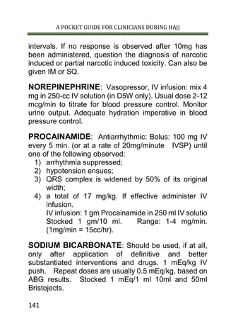 A POCKET GUIDE FOR CLINICIANS DURING HAJJ
141
intervals. If no response is observed after 10mg has
been administered, question the diagnosis of narcotic
induced or partial narcotic induced toxicity. Can also be
given IM or SQ.
NOREPINEPHRINE: Vasopressor, IV infusion: mix 4
mg in 250-cc IV solution (in D5W only). Usual dose 2-12
mcg/min to titrate for blood pressure control. Monitor
urine output. Adequate hydration imperative in blood
pressure control.
PROCAINAMIDE: Antiarrhythmic: Bolus: 100 mg IV
every 5 min. (or at a rate of 20mg/minute IVSP) until
one of the following observed:
1) arrhythmia suppressed;
2) hypotension ensues;
3) QRS complex is widened by 50% of its original
width;
4) a total of 17 mg/kg. If effective administer IV
infusion.
IV infusion: 1 gm Procainamide in 250 ml IV solutio
Stocked 1 gm/10 ml. Range: 1-4 mg/min.
(1mg/min = 15cc/hr).
SODIUM BICARBONATE: Should be used, if at all,
only after application of definitive and better
substantiated interventions and drugs. 1 mEq/kg IV
push. Repeat doses are usually 0.5 mEq/kg, based on
ABG results. Stocked 1 mEq/1 ml 10ml and 50ml
Bristojects.
 