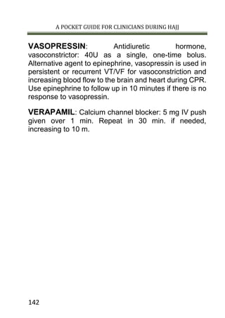 A POCKET GUIDE FOR CLINICIANS DURING HAJJ
142
VASOPRESSIN: Antidiuretic hormone,
vasoconstrictor: 40U as a single, one-time bolus.
Alternative agent to epinephrine, vasopressin is used in
persistent or recurrent VT/VF for vasoconstriction and
increasing blood flow to the brain and heart during CPR.
Use epinephrine to follow up in 10 minutes if there is no
response to vasopressin.
VERAPAMIL: Calcium channel blocker: 5 mg IV push
given over 1 min. Repeat in 30 min. if needed,
increasing to 10 m.
 