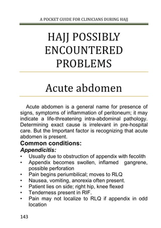 A POCKET GUIDE FOR CLINICIANS DURING HAJJ
143
HAJJ POSSIBLY
ENCOUNTERED
PROBLEMS
Acute abdomen
Acute abdomen is a general name for presence of
signs, symptoms of inflammation of peritoneum; it may
indicate a life-threatening intra-abdominal pathology.
Determining exact cause is irrelevant in pre-hospital
care. But the Important factor is recognizing that acute
abdomen is present.
Common conditions:
Appendicitis:
• Usually due to obstruction of appendix with fecolith
• Appendix becomes swollen, inflamed gangrene,
possible perforation
• Pain begins periumbilical; moves to RLQ
• Nausea, vomiting, anorexia often present.
• Patient lies on side; right hip, knee flexed
• Tenderness present in RIF.
• Pain may not localize to RLQ if appendix in odd
location
 