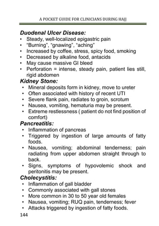 A POCKET GUIDE FOR CLINICIANS DURING HAJJ
144
Duodenal Ulcer Disease:
• Steady, well-localized epigastric pain
• “Burning”, “gnawing”, “aching”
• Increased by coffee, stress, spicy food, smoking
• Decreased by alkaline food, antacids
• May cause massive GI bleed
• Perforation = intense, steady pain, patient lies still,
rigid abdomen
Kidney Stone:
• Mineral deposits form in kidney, move to ureter
• Often associated with history of recent UTI
• Severe flank pain, radiates to groin, scrotum
• Nausea, vomiting, hematuria may be present.
• Extreme restlessness ( patient do not find position of
comfort)
Pancreatitis:
• Inflammation of pancreas
• Triggered by ingestion of large amounts of fatty
foods.
• Nausea, vomiting; abdominal tenderness; pain
radiating from upper abdomen straight through to
back.
• Signs, symptoms of hypovolemic shock and
peritonitis may be present.
Cholecystitis:
• Inflammation of gall bladder
• Commonly associated with gall stones
• More common in 30 to 50 year old females
• Nausea, vomiting; RUQ pain, tenderness; fever
• Attacks triggered by ingestion of fatty foods.
 