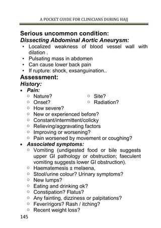 A POCKET GUIDE FOR CLINICIANS DURING HAJJ
145
Serious uncommon condition:
Dissecting Abdominal Aortic Aneurysm:
• Localized weakness of blood vessel wall with
dilation .
• Pulsating mass in abdomen
• Can cause lower back pain
• If rupture: shock, exsanguination..
Assessment:
History:
 Pain:
o Nature?
o Onset?
o Site?
o Radiation?
o How severe?
o New or experienced before?
o Constant/intermittent/colicky
o Relieving/aggravating factors
o Improving or worsening?
o Pain worsened by movement or coughing?
 Associated symptoms:
o Vomiting (undigested food or bile suggests
upper GI pathology or obstruction; faeculent
vomiting suggests lower GI obstruction).
o Haematemesis ± melaena,
o Stool/urine colour? Urinary symptoms?
o New lumps?
o Eating and drinking ok?
o Constipation? Flatus?
o Any fainting, dizziness or palpitations?
o Fever/rigors? Rash / itching?
o Recent weight loss?
 
