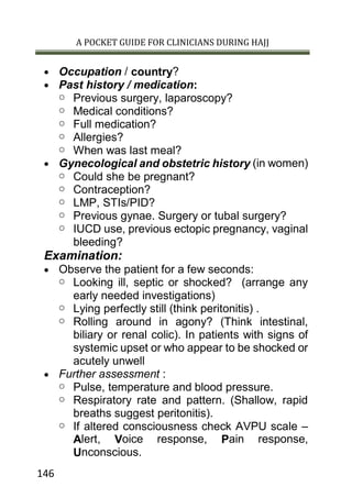 A POCKET GUIDE FOR CLINICIANS DURING HAJJ
146
 Occupation / country?
 Past history / medication:
o Previous surgery, laparoscopy?
o Medical conditions?
o Full medication?
o Allergies?
o When was last meal?
 Gynecological and obstetric history (in women)
o Could she be pregnant?
o Contraception?
o LMP, STIs/PID?
o Previous gynae. Surgery or tubal surgery?
o IUCD use, previous ectopic pregnancy, vaginal
bleeding?
Examination:
 Observe the patient for a few seconds:
o Looking ill, septic or shocked? (arrange any
early needed investigations)
o Lying perfectly still (think peritonitis) .
o Rolling around in agony? (Think intestinal,
biliary or renal colic). In patients with signs of
systemic upset or who appear to be shocked or
acutely unwell
 Further assessment :
o Pulse, temperature and blood pressure.
o Respiratory rate and pattern. (Shallow, rapid
breaths suggest peritonitis).
o If altered consciousness check AVPU scale –
Alert, Voice response, Pain response,
Unconscious.
 