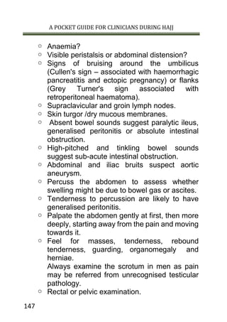 A POCKET GUIDE FOR CLINICIANS DURING HAJJ
147
o Anaemia?
o Visible peristalsis or abdominal distension?
o Signs of bruising around the umbilicus
(Cullen's sign – associated with haemorrhagic
pancreatitis and ectopic pregnancy) or flanks
(Grey Turner's sign associated with
retroperitoneal haematoma).
o Supraclavicular and groin lymph nodes.
o Skin turgor /dry mucous membranes.
o Absent bowel sounds suggest paralytic ileus,
generalised peritonitis or absolute intestinal
obstruction.
o High-pitched and tinkling bowel sounds
suggest sub-acute intestinal obstruction.
o Abdominal and iliac bruits suspect aortic
aneurysm.
o Percuss the abdomen to assess whether
swelling might be due to bowel gas or ascites.
o Tenderness to percussion are likely to have
generalised peritonitis.
o Palpate the abdomen gently at first, then more
deeply, starting away from the pain and moving
towards it.
o Feel for masses, tenderness, rebound
tenderness, guarding, organomegaly and
herniae.
Always examine the scrotum in men as pain
may be referred from unrecognised testicular
pathology.
o Rectal or pelvic examination.
 