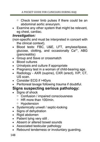 A POCKET GUIDE FOR CLINICIANS DURING HAJJ
148
o Check lower limb pulses if there could be an
abdominal aortic aneurysm.
 Examine any other system that might be relevant,
eg chest, cardiac.
Investigation:
(non-specific and must be interpreted in concert with
the clinical context).
 Blood tests: FBC, U&E, LFT, amylase/lipase,
glucose, clotting, and occasionally Ca2+
, ABG
(pancreatitis)
 Group and Save or crossmatch
 Blood cultures
 Urinalysis and culture if appropriate
 Pregnancy test in a woman of child-bearing age.
 Radiology - AXR (supine), CXR (erect), IVP, CT,
US scan.
 Consider ECG if >40yrs
 Peritoneal lavage following trauma if doubtful.
Signs suspecting serious pathology:
 Signs of shock
o Confusion / impaired consciousness
o HR more than 100/min.
o Hypotension
 Systemically unwell / septic-looking
 Signs of dehydration
 Rigid abdomen
 Patient lying very still .
 Absent or altered bowel sounds
 Associated testicular pathology
 Rebound tenderness or involuntary guarding.
 