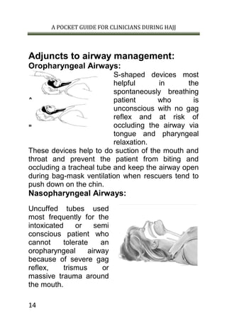 A POCKET GUIDE FOR CLINICIANS DURING HAJJ
14
Adjuncts to airway management:
Oropharyngeal Airways:
S-shaped devices most
helpful in the
spontaneously breathing
patient who is
unconscious with no gag
reflex and at risk of
occluding the airway via
tongue and pharyngeal
relaxation.
These devices help to do suction of the mouth and
throat and prevent the patient from biting and
occluding a tracheal tube and keep the airway open
during bag-mask ventilation when rescuers tend to
push down on the chin.
Nasopharyngeal Airways:
Uncuffed tubes used
most frequently for the
intoxicated or semi
conscious patient who
cannot tolerate an
oropharyngeal airway
because of severe gag
reflex, trismus or
massive trauma around
the mouth.
 