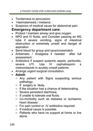 A POCKET GUIDE FOR CLINICIANS DURING HAJJ
149
 Tenderness to percussion
 Haematemesis / melaena .
 Suspicion of medical cause for abdominal pain
Emergency department care:
 Protect / maintain airway and give oxygen
 NPO and IV fluids, and Consider passing an NG
tube if severe vomiting, signs of intestinal
obstruction or extremely unwell and danger of
aspiration .
 Send blood for group and save/crossmatch
 Antiemetic / Analgesia if needed after full
assessment .
 Antibiotics if suspect systemic sepsis, peritonitis,
severe UTI. Use IV cephalosporin ±
metronidazole in acutely unwell patients
 Arrange urgent surgical consultation.
 Admit:
o Any patient with Signs suspecting serious
pathology.
o If surgery is likely.
o If the situation has a chance of deteriorating.
o Severe persistent diarrhoea.
o If unable to tolerate oral fluids.
o Co-morbidity such as diabetes or ischaemic
heart disease.
o For pain control or IV antibiotics required.
o If medical cause is possible.
o Patients who have no support at home or live
alone.
 