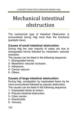 A POCKET GUIDE FOR CLINICIANS DURING HAJJ
150
Mechanical intestinal
obstruction
The mechanical type of Intestinal Obstruction is
encountered during Hajj more than the functional
(paralytic ileus).
Causes of small intestinal obstruction:
During Hajj the vast majority of cases are due to
strangulated hernia followed by mesenteric vascular
occlusion.
The causes can be listed in the following sequence:
1- Strangulated hernia.
2- Mesenteric vascular occlusion.
3- Adhesions.
4- Cancer caecum
5- Others.
Causes of large intestinal obstruction:
During Hajj, constipation by inspissated feces my be
more encountered followed by pseudo obstruction.
The causes can be listed in the following sequence:
1- Inspissated stools at rectum.
2- Pseudo-intestinal obstruction.
3- Colon cancer.
4- Diverticulitis.
5- Volvulus.
 