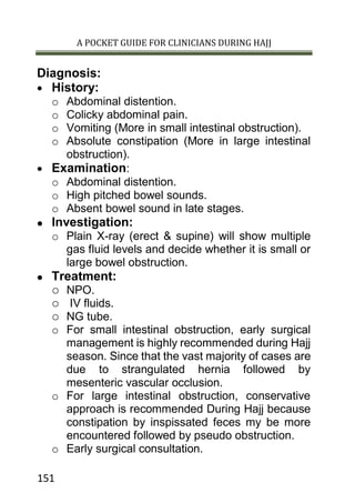 A POCKET GUIDE FOR CLINICIANS DURING HAJJ
151
Diagnosis:
 History:
o Abdominal distention.
o Colicky abdominal pain.
o Vomiting (More in small intestinal obstruction).
o Absolute constipation (More in large intestinal
obstruction).
 Examination:
o Abdominal distention.
o High pitched bowel sounds.
o Absent bowel sound in late stages.
 Investigation:
o Plain X-ray (erect & supine) will show multiple
gas fluid levels and decide whether it is small or
large bowel obstruction.
 Treatment:
o NPO.
o IV fluids.
o NG tube.
o For small intestinal obstruction, early surgical
management is highly recommended during Hajj
season. Since that the vast majority of cases are
due to strangulated hernia followed by
mesenteric vascular occlusion.
o For large intestinal obstruction, conservative
approach is recommended During Hajj because
constipation by inspissated feces my be more
encountered followed by pseudo obstruction.
o Early surgical consultation.
 
