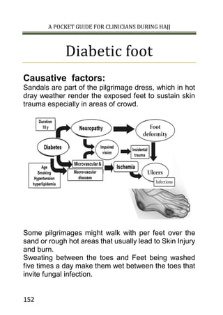 A POCKET GUIDE FOR CLINICIANS DURING HAJJ
152
Diabetic foot
Causative factors:
Sandals are part of the pilgrimage dress, which in hot
dray weather render the exposed feet to sustain skin
trauma especially in areas of crowd.
Some pilgrimages might walk with per feet over the
sand or rough hot areas that usually lead to Skin Injury
and burn.
Sweating between the toes and Feet being washed
five times a day make them wet between the toes that
invite fungal infection.
 