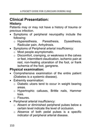 A POCKET GUIDE FOR CLINICIANS DURING HAJJ
153
Clinical Presentation:
History:
Patients may or may not have a history of trauma or
previous infection.
 Symptoms of peripheral neuropathy include the
following:
o Hyperesthesia, Paresthesia, Dysesthesia,
Radicular pain, Anhydrosis.
 Symptoms of Peripheral arterial insufficiency:
o Most people asymptomatic.
o Discomfort, cramping, or weakness in the calves
or feet, intermittent claudication, ischemic pain at
rest, non-healing ulceration of the foot, or frank
ischemia of the foot, gangrene.
Physical examination:
 Comprehensive examination of the entire patient
(Diabetes is a systemic disease).
 Extremity examination:
o Diabetic ulcers tend to occur in weight bearing
areas.
o Hypertrophic calluses, Brittle nails, Hammer
toes.
o Fissures.
 Peripheral arterial insufficiency:
o Absent or diminished peripheral pulses below a
certain level indicate the level of occlusion.
o Absence of both pedal pulses is a specific
indicator of peripheral arterial disease.
 