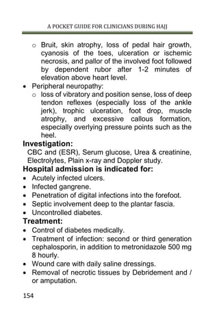 A POCKET GUIDE FOR CLINICIANS DURING HAJJ
154
o Bruit, skin atrophy, loss of pedal hair growth,
cyanosis of the toes, ulceration or ischemic
necrosis, and pallor of the involved foot followed
by dependent rubor after 1-2 minutes of
elevation above heart level.
 Peripheral neuropathy:
o loss of vibratory and position sense, loss of deep
tendon reflexes (especially loss of the ankle
jerk), trophic ulceration, foot drop, muscle
atrophy, and excessive callous formation,
especially overlying pressure points such as the
heel.
Investigation:
CBC and (ESR), Serum glucose, Urea & creatinine,
Electrolytes, Plain x-ray and Doppler study.
Hospital admission is indicated for:
 Acutely infected ulcers.
 Infected gangrene.
 Penetration of digital infections into the forefoot.
 Septic involvement deep to the plantar fascia.
 Uncontrolled diabetes.
Treatment:
 Control of diabetes medically.
 Treatment of infection: second or third generation
cephalosporin, in addition to metronidazole 500 mg
8 hourly.
 Wound care with daily saline dressings.
 Removal of necrotic tissues by Debridement and /
or amputation.
 