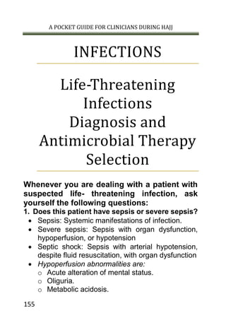A POCKET GUIDE FOR CLINICIANS DURING HAJJ
155
INFECTIONS
Life-Threatening
Infections
Diagnosis and
Antimicrobial Therapy
Selection
Whenever you are dealing with a patient with
suspected life- threatening infection, ask
yourself the following questions:
1. Does this patient have sepsis or severe sepsis?
 Sepsis: Systemic manifestations of infection.
 Severe sepsis: Sepsis with organ dysfunction,
hypoperfusion, or hypotension
 Septic shock: Sepsis with arterial hypotension,
despite fluid resuscitation, with organ dysfunction
 Hypoperfusion abnormalities are:
o Acute alteration of mental status.
o Oliguria.
o Metabolic acidosis.
 