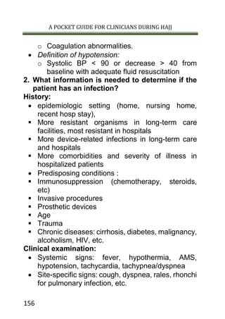 A POCKET GUIDE FOR CLINICIANS DURING HAJJ
156
o Coagulation abnormalities.
 Definition of hypotension:
o Systolic BP < 90 or decrease > 40 from
baseline with adequate fluid resuscitation
2. What information is needed to determine if the
patient has an infection?
History:
 epidemiologic setting (home, nursing home,
recent hosp stay),
 More resistant organisms in long-term care
facilities, most resistant in hospitals
 More device-related infections in long-term care
and hospitals
 More comorbidities and severity of illness in
hospitalized patients
 Predisposing conditions :
 Immunosuppression (chemotherapy, steroids,
etc)
 Invasive procedures
 Prosthetic devices
 Age
 Trauma
 Chronic diseases: cirrhosis, diabetes, malignancy,
alcoholism, HIV, etc.
Clinical examination:
 Systemic signs: fever, hypothermia, AMS,
hypotension, tachycardia, tachypnea/dyspnea
 Site-specific signs: cough, dyspnea, rales, rhonchi
for pulmonary infection, etc.
 