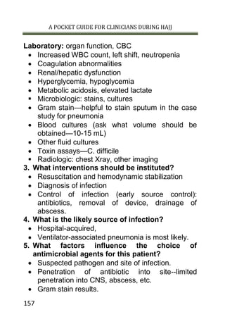 A POCKET GUIDE FOR CLINICIANS DURING HAJJ
157
Laboratory: organ function, CBC
 Increased WBC count, left shift, neutropenia
 Coagulation abnormalities
 Renal/hepatic dysfunction
 Hyperglycemia, hypoglycemia
 Metabolic acidosis, elevated lactate
 Microbiologic: stains, cultures
 Gram stain—helpful to stain sputum in the case
study for pneumonia
 Blood cultures (ask what volume should be
obtained—10-15 mL)
 Other fluid cultures
 Toxin assays—C. difficile
 Radiologic: chest Xray, other imaging
3. What interventions should be instituted?
 Resuscitation and hemodynamic stabilization
 Diagnosis of infection
 Control of infection (early source control):
antibiotics, removal of device, drainage of
abscess.
4. What is the likely source of infection?
 Hospital-acquired,
 Ventilator-associated pneumonia is most likely.
5. What factors influence the choice of
antimicrobial agents for this patient?
 Suspected pathogen and site of infection.
 Penetration of antibiotic into site--limited
penetration into CNS, abscess, etc.
 Gram stain results.
 