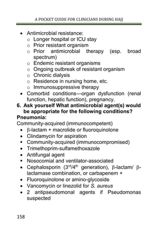 A POCKET GUIDE FOR CLINICIANS DURING HAJJ
158
 Antimicrobial resistance:
o Longer hospital or ICU stay
o Prior resistant organism
o Prior antimicrobial therapy (esp. broad
spectrum)
o Endemic resistant organisms
o Ongoing outbreak of resistant organism
o Chronic dialysis
o Residence in nursing home, etc.
o Immunosuppressive therapy
 Comorbid conditions—organ dysfunction (renal
function, hepatic function), pregnancy.
6. Ask yourself What antimicrobial agent(s) would
be appropriate for the following conditions?
Pneumonia:
Community-acquired (immunocompetent)
 -lactam + macrolide or fluoroquinolone
 Clindamycin for aspiration
 Community-acquired (immunocompromised)
 Trimethoprim-sulfamethoxazole
 Antifungal agent
 Nosocomial and ventilator-associated
 Cephalosporin (3rd
/4th
generation), -lactam/ -
lactamase combination, or carbapenem +
 Fluoroquinolone or amino-glycoside
 Vancomycin or linezolid for S. aureus
 2 antipseudomonal agents if Pseudomonas
suspected
 