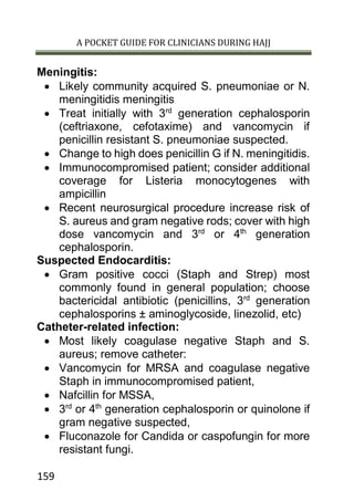 A POCKET GUIDE FOR CLINICIANS DURING HAJJ
159
Meningitis:
 Likely community acquired S. pneumoniae or N.
meningitidis meningitis
 Treat initially with 3rd
generation cephalosporin
(ceftriaxone, cefotaxime) and vancomycin if
penicillin resistant S. pneumoniae suspected.
 Change to high does penicillin G if N. meningitidis.
 Immunocompromised patient; consider additional
coverage for Listeria monocytogenes with
ampicillin
 Recent neurosurgical procedure increase risk of
S. aureus and gram negative rods; cover with high
dose vancomycin and 3rd
or 4th
generation
cephalosporin.
Suspected Endocarditis:
 Gram positive cocci (Staph and Strep) most
commonly found in general population; choose
bactericidal antibiotic (penicillins, 3rd
generation
cephalosporins ± aminoglycoside, linezolid, etc)
Catheter-related infection:
 Most likely coagulase negative Staph and S.
aureus; remove catheter:
 Vancomycin for MRSA and coagulase negative
Staph in immunocompromised patient,
 Nafcillin for MSSA,
 3rd
or 4th
generation cephalosporin or quinolone if
gram negative suspected,
 Fluconazole for Candida or caspofungin for more
resistant fungi.
 