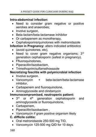 A POCKET GUIDE FOR CLINICIANS DURING HAJJ
160
Intra-abdominal infection:
 Need to consider gram negative or positive
aerobes and anaerobes;
 Involve surgeon,
 Beta-lactam/beta-lactamase inihibitor
 Or carbapenem as monotherapy,
 Cephalosporins/quinolones with metronidazole
Infection in Pregnancy: alters indicated antibiotics
 (avoid quinolones, etc),
 Need to cover gram negative organisms; 3rd
generation cephalosporin (safest in pregnancy),
 Ffluoroquinolones,
 Piperacillin/tazobactam,
 Trimethoprim/sulfamethoxazole
Necrotizing fasciitis with polymicrobial infection
 Involve surgeon.
 Vancomycin + beta-lactam/beta-lactamase
inhibitor,
 Carbapenem and fluoroquinolone,
 Aminoglycoside and clindamycin
Immunocompromised, neutropenic patient:
 3rd
or 4th
generation cephalosporin and
aminoglycoside or fluoroquinolone,
 Carbapenem,
 Piperacillin/tazobactam ,
 Vancomycin if gram positive organism likely
C. difficile colitis:
 Oral metronidazole 250-500 mg TID,
 Vancomycin 125-500 mg QID for 10 days.
 