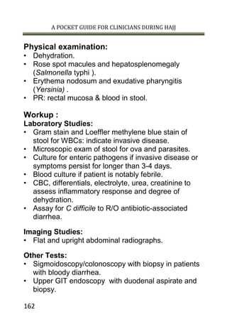 A POCKET GUIDE FOR CLINICIANS DURING HAJJ
162
Physical examination:
• Dehydration.
• Rose spot macules and hepatosplenomegaly
(Salmonella typhi ).
• Erythema nodosum and exudative pharyngitis
(Yersinia) .
• PR: rectal mucosa & blood in stool.
Workup :
Laboratory Studies:
• Gram stain and Loeffler methylene blue stain of
stool for WBCs: indicate invasive disease.
• Microscopic exam of stool for ova and parasites.
• Culture for enteric pathogens if invasive disease or
symptoms persist for longer than 3-4 days.
• Blood culture if patient is notably febrile.
• CBC, differentials, electrolyte, urea, creatinine to
assess inflammatory response and degree of
dehydration.
• Assay for C difficile to R/O antibiotic-associated
diarrhea.
Imaging Studies:
• Flat and upright abdominal radiographs.
Other Tests:
• Sigmoidoscopy/colonoscopy with biopsy in patients
with bloody diarrhea.
• Upper GIT endoscopy with duodenal aspirate and
biopsy.
 
