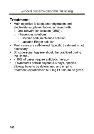A POCKET GUIDE FOR CLINICIANS DURING HAJJ
163
Treatment:
• Main objective is adequate rehydration and
electrolyte supplementation, achieved with:
o Oral rehydration solution (ORS) .
o Intravenous solutions:
- Isotonic sodium chloride solution
- Lactated Ringer solution
• Most cases are self-limited, Specific treatment is not
necessary.
• Strict personal hygiene should be practiced during
the illness..
• < 10% of cases require antibiotic therapy:
• If symptoms persist beyond 3-4 days, specific
etiology have to be determined and empiric
treatment (ciprofloxacin 500 mg PO bid) to be given.
 