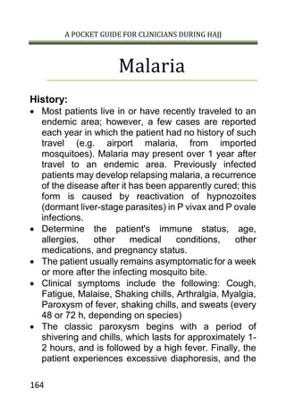 A POCKET GUIDE FOR CLINICIANS DURING HAJJ
164
Malaria
History:
 Most patients live in or have recently traveled to an
endemic area; however, a few cases are reported
each year in which the patient had no history of such
travel (e.g. airport malaria, from imported
mosquitoes). Malaria may present over 1 year after
travel to an endemic area. Previously infected
patients may develop relapsing malaria, a recurrence
of the disease after it has been apparently cured; this
form is caused by reactivation of hypnozoites
(dormant liver-stage parasites) in P vivax and P ovale
infections.
 Determine the patient's immune status, age,
allergies, other medical conditions, other
medications, and pregnancy status.
 The patient usually remains asymptomatic for a week
or more after the infecting mosquito bite.
 Clinical symptoms include the following: Cough,
Fatigue, Malaise, Shaking chills, Arthralgia, Myalgia,
Paroxysm of fever, shaking chills, and sweats (every
48 or 72 h, depending on species)
 The classic paroxysm begins with a period of
shivering and chills, which lasts for approximately 1-
2 hours, and is followed by a high fever. Finally, the
patient experiences excessive diaphoresis, and the
 