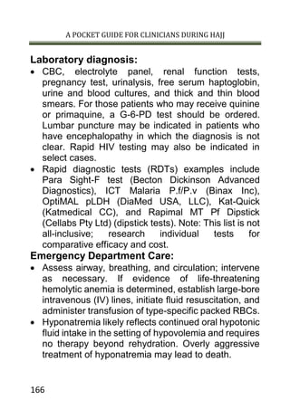 A POCKET GUIDE FOR CLINICIANS DURING HAJJ
166
Laboratory diagnosis:
 CBC, electrolyte panel, renal function tests,
pregnancy test, urinalysis, free serum haptoglobin,
urine and blood cultures, and thick and thin blood
smears. For those patients who may receive quinine
or primaquine, a G-6-PD test should be ordered.
Lumbar puncture may be indicated in patients who
have encephalopathy in which the diagnosis is not
clear. Rapid HIV testing may also be indicated in
select cases.
 Rapid diagnostic tests (RDTs) examples include
Para Sight-F test (Becton Dickinson Advanced
Diagnostics), ICT Malaria P.f/P.v (Binax Inc),
OptiMAL pLDH (DiaMed USA, LLC), Kat-Quick
(Katmedical CC), and Rapimal MT Pf Dipstick
(Cellabs Pty Ltd) (dipstick tests). Note: This list is not
all-inclusive; research individual tests for
comparative efficacy and cost.
Emergency Department Care:
 Assess airway, breathing, and circulation; intervene
as necessary. If evidence of life-threatening
hemolytic anemia is determined, establish large-bore
intravenous (IV) lines, initiate fluid resuscitation, and
administer transfusion of type-specific packed RBCs.
 Hyponatremia likely reflects continued oral hypotonic
fluid intake in the setting of hypovolemia and requires
no therapy beyond rehydration. Overly aggressive
treatment of hyponatremia may lead to death.
 