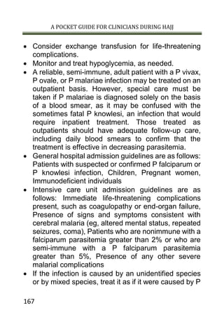 A POCKET GUIDE FOR CLINICIANS DURING HAJJ
167
 Consider exchange transfusion for life-threatening
complications.
 Monitor and treat hypoglycemia, as needed.
 A reliable, semi-immune, adult patient with a P vivax,
P ovale, or P malariae infection may be treated on an
outpatient basis. However, special care must be
taken if P malariae is diagnosed solely on the basis
of a blood smear, as it may be confused with the
sometimes fatal P knowlesi, an infection that would
require inpatient treatment. Those treated as
outpatients should have adequate follow-up care,
including daily blood smears to confirm that the
treatment is effective in decreasing parasitemia.
 General hospital admission guidelines are as follows:
Patients with suspected or confirmed P falciparum or
P knowlesi infection, Children, Pregnant women,
Immunodeficient individuals
 Intensive care unit admission guidelines are as
follows: Immediate life-threatening complications
present, such as coagulopathy or end-organ failure,
Presence of signs and symptoms consistent with
cerebral malaria (eg, altered mental status, repeated
seizures, coma), Patients who are nonimmune with a
falciparum parasitemia greater than 2% or who are
semi-immune with a P falciparum parasitemia
greater than 5%, Presence of any other severe
malarial complications
 If the infection is caused by an unidentified species
or by mixed species, treat it as if it were caused by P
 