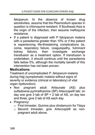 A POCKET GUIDE FOR CLINICIANS DURING HAJJ
168
falciparum. In the absence of known drug
sensitivities, assume that the Plasmodium species in
question is chloroquine resistant. If Southeast Asia is
the origin of the infection, then assume mefloquine
resistance.
 If a patient is diagnosed with P falciparum malaria
with a parasitemia greater than 10% or if the patient
is experiencing life-threatening complications (ie,
coma, respiratory failure, coagulopathy, fulminant
kidney failure), then investigate exchange
transfusion as a treatment option. If transfusion is
undertaken, it should continue until the parasitemia
falls below 5%, although the mortality benefit of this
intervention has not been proven.
Medications:
Treatment of uncomplicated P. falciparum malaria
during Hajj (symptomatic malaria without signs of
severity or evidence (clinical or laboratory) of vital
organ dysfunction):
 Non pregnant adult: Artisunate (AS) plus
sulfadoxine-pyrimethamine (SP) Artecospe® tab: on
day one give 3 tab of SP + 2 tab of AS, on day two
and three, give 2 tab of AS each day.
 Pregnancy:
o First trimester, Quinine plus clindamycin for 7days
o Second trimester, give Artecospe® as non-
pregnant adult above.
 
