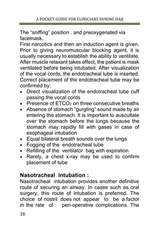 A POCKET GUIDE FOR CLINICIANS DURING HAJJ
16
The “sniffing” position . and preoxygenated via
facemask.
First narcotics and then an induction agent is given.
Prior to giving neuromuscular blocking agent, it is
usually necessary to establish the ability to ventilate.
After muscle relaxant takes effect, the patient is mask
ventilated before being intubated, After visualization
of the vocal cords, the endotracheal tube is inserted.
Correct placement of the endotracheal tube may be
confirmed by:
 Direct visualization of the endotracheal tube cuff
passing the vocal cords
 Presence of ETCO2 on three consecutive breaths
 Absence of stomach “gurgling” sound made by air
entering the stomach. It is important to auscultate
over the stomach before the lungs because the
stomach may rapidly fill with gases in case of
esophageal intubation
 Equal bilateral breath sounds over the lungs
 Fogging of the endotracheal tube
 Refilling of the ventilator bag with expiration
 Rarely, a chest x-ray may be used to confirm
placement of tube
Nasotracheal intubation :
Nasotracheal intubation provides another definitive
route of securing an airway. In cases such as oral
surgery, this route of intubation is preferred. The
choice of nostril does not appear to be a factor
in the rate of peri-operative complications. The
 