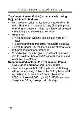 A POCKET GUIDE FOR CLINICIANS DURING HAJJ
169
Treatment of sever P. falciparum malaria during
Hajj (adult and children):
 Non- pregnant adult: Artisunate 2.4 mg/kg IV or IM
at 0, 12h and 24 h, then once daily (See pamphlet
for mixing instructions). Note: solution must be used
immediately and should not be stored.
 Pregnancy:
o First trimester, Quinine plus clindamycin for 7
days
o Second and third trimester, Artisunate as above
 Quinine IV under ICU monitoring is an alternative for
both pregnant and non-pregnant.
 IV medication must be given for at least 24h even if
able to swallow, then oral Artecospe® can be used
to complete treatment.
Uncomplicated malaria, P. vivax (except Papua
New Guinea and Indonesia) or P. ovale:
 Chloroquine phosphate 600 mg base (=1,000 mg
salt) po immediately, followed by 300mg base (=500
mg salt) po at 6, 24, and 48 hours. Total dose:
1,500 mg base (=2,500 mg salt) PLUS Primaquine
phosphate: 30 mg base po qd x 14 days.
 