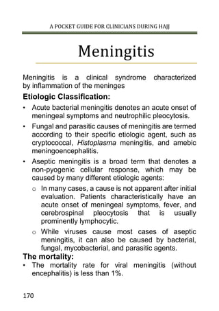 A POCKET GUIDE FOR CLINICIANS DURING HAJJ
170
Meningitis
Meningitis is a clinical syndrome characterized
by inflammation of the meninges
Etiologic Classification:
• Acute bacterial meningitis denotes an acute onset of
meningeal symptoms and neutrophilic pleocytosis.
• Fungal and parasitic causes of meningitis are termed
according to their specific etiologic agent, such as
cryptococcal, Histoplasma meningitis, and amebic
meningoencephalitis.
• Aseptic meningitis is a broad term that denotes a
non-pyogenic cellular response, which may be
caused by many different etiologic agents:
o In many cases, a cause is not apparent after initial
evaluation. Patients characteristically have an
acute onset of meningeal symptoms, fever, and
cerebrospinal pleocytosis that is usually
prominently lymphocytic.
o While viruses cause most cases of aseptic
meningitis, it can also be caused by bacterial,
fungal, mycobacterial, and parasitic agents.
The mortality:
• The mortality rate for viral meningitis (without
encephalitis) is less than 1%.
 