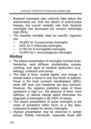 A POCKET GUIDE FOR CLINICIANS DURING HAJJ
171
• Bacterial meningitis was uniformly fatal before the
antimicrobial era. With the advent of antimicrobial
therapy, the overall mortality rate from bacterial
meningitis has decreased but remains alarmingly
high (25%).
• The reported mortality rates for specific organism
are:
o 19-26% for S pneumoniae meningitis.
o 3-6% for H influenzae meningitis.
o 3-13% for N meningitidis meningitis.
o 15-29% for L monocytogenes meningitis.
History
 The classic presentation of meningitis includes fever,
headache, neck stiffness, photophobia, nausea,
vomiting, and signs of cerebral dysfunction (e.g.,
lethargy, confusion and coma).
 The triad of fever, nuchal rigidity, and change in
mental status is found in only two thirds of patients.
Fever is the most common manifestation (95%),
while stiff neck and headache are less common.
However, the negative predictive value of these
symptoms is high (i.e., the absence of fever, neck
stiffness, or altered mental status eliminates the
diagnosis of meningitis in 99-100% of cases).
 The classic presentation of acute meningitis is the
onset of symptoms within hours to a few days,
compared to weeks for chronic meningitis.
 Atypical presentation may be observed in certain
groups. Elderly individuals, especially those with
 