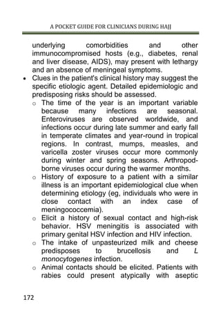 A POCKET GUIDE FOR CLINICIANS DURING HAJJ
172
underlying comorbidities and other
immunocompromised hosts (e.g., diabetes, renal
and liver disease, AIDS), may present with lethargy
and an absence of meningeal symptoms.
 Clues in the patient's clinical history may suggest the
specific etiologic agent. Detailed epidemiologic and
predisposing risks should be assessed.
o The time of the year is an important variable
because many infections are seasonal.
Enteroviruses are observed worldwide, and
infections occur during late summer and early fall
in temperate climates and year-round in tropical
regions. In contrast, mumps, measles, and
varicella zoster viruses occur more commonly
during winter and spring seasons. Arthropod-
borne viruses occur during the warmer months.
o History of exposure to a patient with a similar
illness is an important epidemiological clue when
determining etiology (eg, individuals who were in
close contact with an index case of
meningococcemia).
o Elicit a history of sexual contact and high-risk
behavior. HSV meningitis is associated with
primary genital HSV infection and HIV infection.
o The intake of unpasteurized milk and cheese
predisposes to brucellosis and L
monocytogenes infection.
o Animal contacts should be elicited. Patients with
rabies could present atypically with aseptic
 