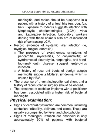 A POCKET GUIDE FOR CLINICIANS DURING HAJJ
173
meningitis, and rabies should be suspected in a
patient with a history of animal bite (eg, dog, fox,
bat). Exposure to rodents suggests infection with
lymphocytic choriomeningitis (LCM) virus
and Leptospira infection. Laboratory workers
dealing with these animals also are at increased
risk of contracting LCM.
 Record evidence of systemic viral infection (ie,
myalgias, fatigue, anorexia).
o The presence of exanthemas; symptoms of
pericarditis, myocarditis, or conjunctivitis; or
syndromes of pleurodynia, herpangina, and hand-
foot-and-mouth disease suggest enterovirus
infection.
o A history of recurrent bouts of benign aseptic
meningitis suggests Mollaret syndrome, which is
caused by HSV.
 The presence of a ventriculoperitoneal shunt and a
history of recent cranial surgery should be elicited.
 The presence of cochlear implants with a positioner
has been associated with a higher risk of bacterial
meningitis.
Physical examination:
 Signs of cerebral dysfunction are common, including
confusion, irritability, delirium, and coma. These are
usually accompanied by fever and photophobia.
 Signs of meningeal irritation are observed in only
approximately 50% of patients with bacterial
 