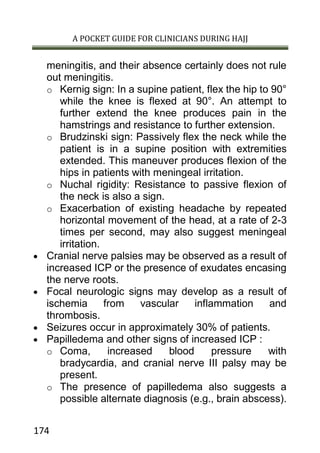 A POCKET GUIDE FOR CLINICIANS DURING HAJJ
174
meningitis, and their absence certainly does not rule
out meningitis.
o Kernig sign: In a supine patient, flex the hip to 90°
while the knee is flexed at 90°. An attempt to
further extend the knee produces pain in the
hamstrings and resistance to further extension.
o Brudzinski sign: Passively flex the neck while the
patient is in a supine position with extremities
extended. This maneuver produces flexion of the
hips in patients with meningeal irritation.
o Nuchal rigidity: Resistance to passive flexion of
the neck is also a sign.
o Exacerbation of existing headache by repeated
horizontal movement of the head, at a rate of 2-3
times per second, may also suggest meningeal
irritation.
 Cranial nerve palsies may be observed as a result of
increased ICP or the presence of exudates encasing
the nerve roots.
 Focal neurologic signs may develop as a result of
ischemia from vascular inflammation and
thrombosis.
 Seizures occur in approximately 30% of patients.
 Papilledema and other signs of increased ICP :
o Coma, increased blood pressure with
bradycardia, and cranial nerve III palsy may be
present.
o The presence of papilledema also suggests a
possible alternate diagnosis (e.g., brain abscess).
 