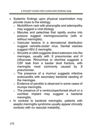 A POCKET GUIDE FOR CLINICIANS DURING HAJJ
175
 Systemic findings upon physical examination may
provide clues to the etiology.
o Morbilliform rash with pharyngitis and adenopathy
may suggest a viral etiology
o Macules and petechiae that rapidly evolve into
purpura suggest meningococcemia (with or
without meningitis).
o Vesicular lesions in a dermatomal distribution
suggest varicella-zoster virus. Genital vesicles
suggest HSV-2 meningitis.
o Sinusitis or otitis suggests direct extension into the
meninges, usually with S pneumoniae and H
influenzae. Rhinorrhea or otorrhea suggests a
CSF leak from a basilar skull fracture, with
meningitis most commonly caused by S
pneumoniae.
o The presence of a murmur suggests infective
endocarditis with secondary bacterial seeding of
the meninges.
o Evidence of parotitis is observed in some cases of
mumps meningitis.
o The presence of a ventriculoperitoneal shunt or a
cochlear implant may suggest a bacterial
meningitis.
 In contrast to bacterial meningitis, patients with
aseptic meningitis syndrome usually appear clinically
nontoxic with no vascular instability.
 