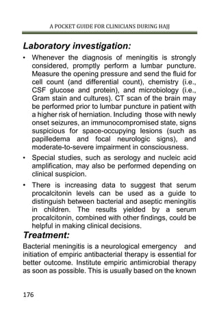 A POCKET GUIDE FOR CLINICIANS DURING HAJJ
176
Laboratory investigation:
• Whenever the diagnosis of meningitis is strongly
considered, promptly perform a lumbar puncture.
Measure the opening pressure and send the fluid for
cell count (and differential count), chemistry (i.e.,
CSF glucose and protein), and microbiology (i.e.,
Gram stain and cultures). CT scan of the brain may
be performed prior to lumbar puncture in patient with
a higher risk of herniation. Including those with newly
onset seizures, an immunocompromised state, signs
suspicious for space-occupying lesions (such as
papilledema and focal neurologic signs), and
moderate-to-severe impairment in consciousness.
• Special studies, such as serology and nucleic acid
amplification, may also be performed depending on
clinical suspicion.
• There is increasing data to suggest that serum
procalcitonin levels can be used as a guide to
distinguish between bacterial and aseptic meningitis
in children. The results yielded by a serum
procalcitonin, combined with other findings, could be
helpful in making clinical decisions.
Treatment:
Bacterial meningitis is a neurological emergency and
initiation of empiric antibacterial therapy is essential for
better outcome. Institute empiric antimicrobial therapy
as soon as possible. This is usually based on the known
 