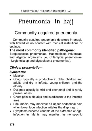 A POCKET GUIDE FOR CLINICIANS DURING HAJJ
178
Pneumonia in hajj
Community-acquired pneumonia
Community-acquired pneumonia develops in people
with limited or no contact with medical institutions or
settings.
The most commonly identified pathogens:
Streptococcus pneumoniae, Haemophilus influenzae,
and atypical organisms (ie, Chlamydia pneumoniae,
, Legionella sp and Mycoplasma pneumoniae).
Clinical presentation:
Symptoms:
 Malaise.
 Cough typically is productive in older children and
adults and dry in infants, young children, and the
elderly.
 Dyspnea usually is mild and exertional and is rarely
present at rest.
 Chest pain is pleuritic and is adjacent to the infected
area.
 Pneumonia may manifest as upper abdominal pain
when lower lobe infection irritates the diaphragm.
 Symptoms become variable at the extremes of age;
infection in infants may manifest as nonspecific
 