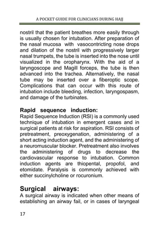 A POCKET GUIDE FOR CLINICIANS DURING HAJJ
17
nostril that the patient breathes more easily through
is usually chosen for intubation. After preparation of
the nasal mucosa with vasocontricting nose drops
and dilation of the nostril with progressively larger
nasal trumpets, the tube is inserted into the nose until
visualized in the oropharynx. With the aid of a
laryngoscope and Magill forceps, the tube is then
advanced into the trachea. Alternatively, the nasal
tube may be inserted over a fiberoptic scope.
Complications that can occur with this route of
intubation include bleeding, infection, laryngospasm,
and damage of the turbinates.
Rapid sequence induction:
Rapid Sequence Induction (RSI) is a commonly used
technique of intubation in emergent cases and in
surgical patients at risk for aspiration. RSI consists of
pretreatment, preoxygenation, administering of a
short acting induction agent, and the administering of
a neuromuscular blocker. Pretreatment also involves
the administering of drugs to decrease the
cardiovascular response to intubation. Common
induction agents are thiopental, propofol, and
etomidate. Paralysis is commonly achieved with
either succinylcholine or rocuronium.
Surgical airways:
A surgical airway is indicated when other means of
establishing an airway fail, or in cases of laryngeal
 