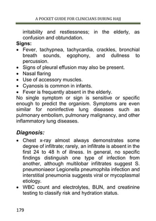 A POCKET GUIDE FOR CLINICIANS DURING HAJJ
179
irritability and restlessness; in the elderly, as
confusion and obtundation.
Signs:
 Fever, tachypnea, tachycardia, crackles, bronchial
breath sounds, egophony, and dullness to
percussion.
 Signs of pleural effusion may also be present.
 Nasal flaring
 Use of accessory muscles.
 Cyanosis is common in infants.
 Fever is frequently absent in the elderly.
No single symptom or sign is sensitive or specific
enough to predict the organism. Symptoms are even
similar for noninfective lung diseases such as
pulmonary embolism, pulmonary malignancy, and other
inflammatory lung diseases.
Diagnosis:
 Chest x-ray almost always demonstrates some
degree of infiltrate; rarely, an infiltrate is absent in the
first 24 to 48 h of illness. In general, no specific
findings distinguish one type of infection from
another, although multilobar infiltrates suggest S.
pneumoniaeor Legionella pneumophila infection and
interstitial pneumonia suggests viral or mycoplasmal
etiology.
 WBC count and electrolytes, BUN, and creatinine
testing to classify risk and hydration status.
 