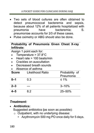 A POCKET GUIDE FOR CLINICIANS DURING HAJJ
180
 Two sets of blood cultures are often obtained to
detect pneumococcal bacteremia and sepsis,
because about 12% of all patients hospitalized with
pneumonia have bacteremia; S.
pneumoniae accounts for 2⁄3 of these cases.
 Pulse oximetry or ABG should also be done.
Probability of Pneumonia Given Chest X-ray
Infiltrate:
Assign 1 point each for:
 Temperature > 37.8°C
 Heart rate > 100 beats/min
 Crackles on auscultation
 Decreased breath sounds
 Absence of asthma
Score Likelihood Ratio Probability of
Pneumonia
0–1 0.3 ≤ 1%
2–3 — 3–10%
4–5 8.2 25–50%
Treatment:
 Antibiotics:
Suggested antibiotics (as soon as possible):
o Outpatient, with no underlying disease:
- Azythromycin 500 mg PO once daily for 5 days.
 