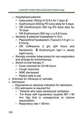 A POCKET GUIDE FOR CLINICIANS DURING HAJJ
181
o Hospitalized patients:
- Cefuroxime 750mg IV Q 8 h for 7 days &
- Azythromycin 500mg PO once daily for 5 days.
- OR Clarithromycin 500 mg PO twice daily for
10 days.
- OR Erythromycin 500 mg i.v q 6-8 hours.
o Severely ill patients hospitalized in ICU:
- Piperacilline/Tazobactam (Tazocin) 4.5 gm i.v.
8 hourly.
- OR Ceftriaxone 2 gm q24 hours and
Gentamicin. & Erythromycin 1gm i.v. slowly
eight hourly.
o Strongly consider tuberculosis for non-responders
and arrange for bronchoscopy.
o Switch to oral therapy if :
- Fever resolved for 24-48 hours.
- Cough improved.
- WBC decreased.
- Patient able to eat.
 Antivirals for influenza or varicella.
 Admission:
o Hypoxemia an absolute indication for admission.
o ICU admission is required for:
- Patients who need mechanical ventilation.
- For those with hypotension (systolic BP < 90
mm Hg) that is unresponsive to volume
resuscitation.
- Respiratory rate > 30/min.
 