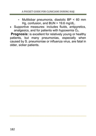 A POCKET GUIDE FOR CLINICIANS DURING HAJJ
182
- Multilobar pneumonia, diastolic BP < 60 mm
Hg, confusion, and BUN > 19.6 mg/dL.
 Supportive measures: includes fluids, antipyretics,
analgesics, and for patients with hypoxemia O2.
Prognosis: is excellent for relatively young or healthy
patients, but many pneumonias, especially when
caused by S. pneumoniae or influenza virus, are fatal in
older, sicker patients.
 