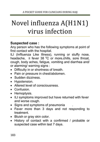A POCKET GUIDE FOR CLINICIANS DURING HAJJ
183
Novel influenza A(H1N1)
virus infection
Suspected case :
Any person who has the following symptoms at point of
first contact with the hospital.
ILI (Inflluenza Like Illness), running or stuffy nose,
headache, ≥ fever 38 0
C or more,chills, sore throat,
cough, body aches, fatigue, vomiting and diarrhea and/
or alarming/ warning signs :
 Difficulty in or shortness of breath.
 Pain or pressure in chest/abdomen.
 Sudden dizziness.
 Hypotension.
 Altered level of consciousness.
 Confusion.
 Hemoptysis.
 ILI symptoms improved but have returned with fever
and worse cough.
 Signs and symptoms of pneumonia .
 Fever more than 3 days and not responding to
treatment.
 Bluish or gray skin color.
 History of contact with a confirmed / probable or
suspected case within last 7 days.
 