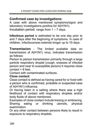 A POCKET GUIDE FOR CLINICIANS DURING HAJJ
184
Confirmed case by investigations:
A case with above mentioned symptoms/signs and
laboratory investigations positive for A(H1N1).
Incubation period: range from 1 – 7 days.
Infectious period is estimated to be one day prior to
and 7 days after the beginning of symptoms. In case of
children, infectiousness extends longer up to 10 days.
Transmission : The limited available data on
transmission of A(H1N1) virus, indicates transmission
as follows:
Person to person transmission primarily through a large
particle respiratory droplet (cough, sneezes of infected
person and near to susceptible person) It requires close
contact < 6 feet.
Contact with contaminated surfaces.
Close contact:
Close contact is defined as having cared for or lived with
a person who is confirmed, probable or suspected case
of A(H1N1) influenza.
Or having been in a setting where there was a high
likelihood of contact with respiratory droplets and/or
body fluids of above mentioned.
Examples of close contact include kissing or embracing.
Sharing eating or drinking utensils, physical
examination.
Or any other contact between persons likely to result in
exposure to respiratory droplets.
 