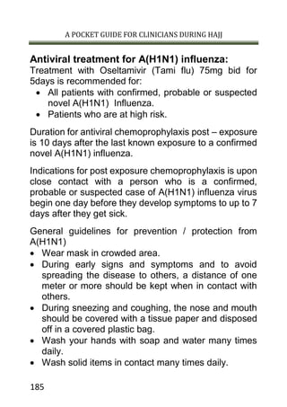 A POCKET GUIDE FOR CLINICIANS DURING HAJJ
185
Antiviral treatment for A(H1N1) influenza:
Treatment with Oseltamivir (Tami flu) 75mg bid for
5days is recommended for:
 All patients with confirmed, probable or suspected
novel A(H1N1) Influenza.
 Patients who are at high risk.
Duration for antiviral chemoprophylaxis post – exposure
is 10 days after the last known exposure to a confirmed
novel A(H1N1) influenza.
Indications for post exposure chemoprophylaxis is upon
close contact with a person who is a confirmed,
probable or suspected case of A(H1N1) influenza virus
begin one day before they develop symptoms to up to 7
days after they get sick.
General guidelines for prevention / protection from
A(H1N1)
 Wear mask in crowded area.
 During early signs and symptoms and to avoid
spreading the disease to others, a distance of one
meter or more should be kept when in contact with
others.
 During sneezing and coughing, the nose and mouth
should be covered with a tissue paper and disposed
off in a covered plastic bag.
 Wash your hands with soap and water many times
daily.
 Wash solid items in contact many times daily.
 