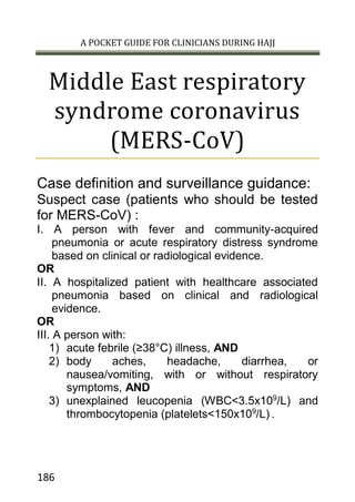 A POCKET GUIDE FOR CLINICIANS DURING HAJJ
186
Middle East respiratory
syndrome coronavirus
(MERS-CoV)
Case definition and surveillance guidance:
Suspect case (patients who should be tested
for MERS-CoV) :
I. A person with fever and community-acquired
pneumonia or acute respiratory distress syndrome
based on clinical or radiological evidence.
OR
II. A hospitalized patient with healthcare associated
pneumonia based on clinical and radiological
evidence.
OR
III. A person with:
1) acute febrile (≥38°C) illness, AND
2) body aches, headache, diarrhea, or
nausea/vomiting, with or without respiratory
symptoms, AND
3) unexplained leucopenia (WBC<3.5x109
/L) and
thrombocytopenia (platelets<150x109
/L) .
 